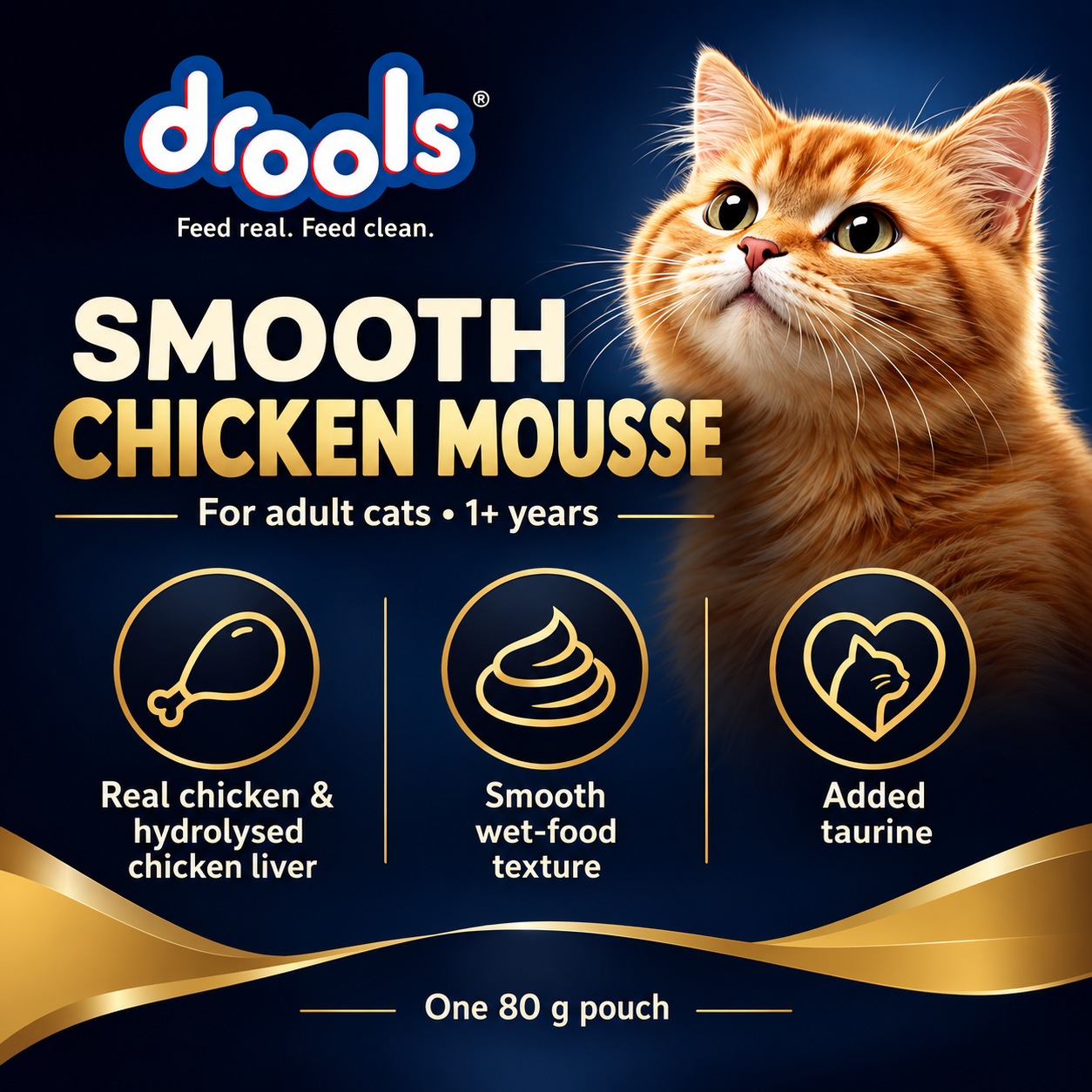 Drools Chicken Mousse Adult Wet Cat Food – 80 g 3 Drools Chicken Mousse Adult 80 g highlights: real chicken and hydrolysed chicken liver, smooth wet texture and added taurine